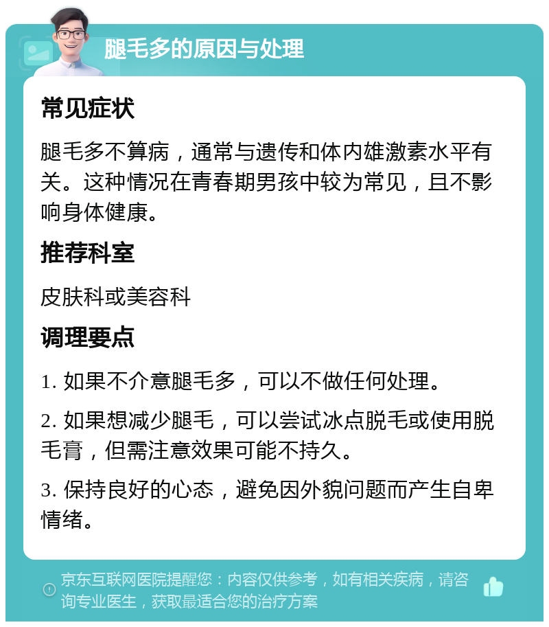 腿毛多的原因与处理 常见症状 腿毛多不算病，通常与遗传和体内雄激素水平有关。这种情况在青春期男孩中较为常见，且不影响身体健康。 推荐科室 皮肤科或美容科 调理要点 1. 如果不介意腿毛多，可以不做任何处理。 2. 如果想减少腿毛，可以尝试冰点脱毛或使用脱毛膏，但需注意效果可能不持久。 3. 保持良好的心态，避免因外貌问题而产生自卑情绪。