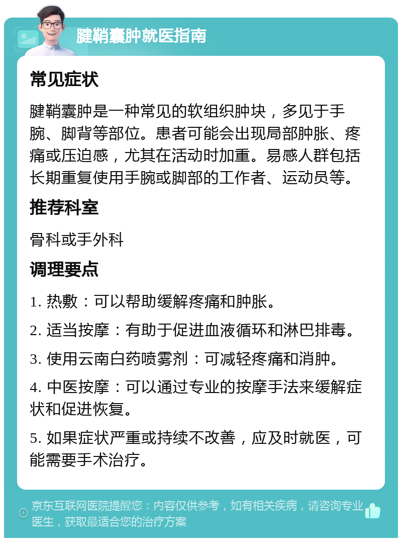 腱鞘囊肿就医指南 常见症状 腱鞘囊肿是一种常见的软组织肿块，多见于手腕、脚背等部位。患者可能会出现局部肿胀、疼痛或压迫感，尤其在活动时加重。易感人群包括长期重复使用手腕或脚部的工作者、运动员等。 推荐科室 骨科或手外科 调理要点 1. 热敷：可以帮助缓解疼痛和肿胀。 2. 适当按摩：有助于促进血液循环和淋巴排毒。 3. 使用云南白药喷雾剂：可减轻疼痛和消肿。 4. 中医按摩：可以通过专业的按摩手法来缓解症状和促进恢复。 5. 如果症状严重或持续不改善，应及时就医，可能需要手术治疗。