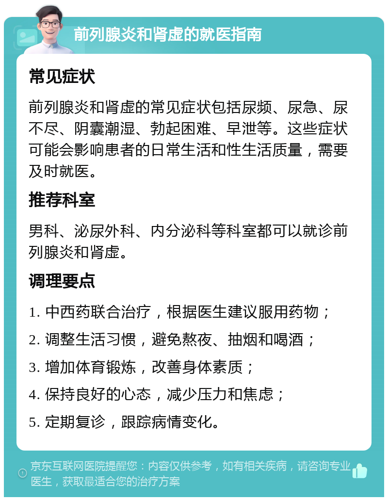 前列腺炎和肾虚的就医指南 常见症状 前列腺炎和肾虚的常见症状包括尿频、尿急、尿不尽、阴囊潮湿、勃起困难、早泄等。这些症状可能会影响患者的日常生活和性生活质量，需要及时就医。 推荐科室 男科、泌尿外科、内分泌科等科室都可以就诊前列腺炎和肾虚。 调理要点 1. 中西药联合治疗，根据医生建议服用药物； 2. 调整生活习惯，避免熬夜、抽烟和喝酒； 3. 增加体育锻炼，改善身体素质； 4. 保持良好的心态，减少压力和焦虑； 5. 定期复诊，跟踪病情变化。