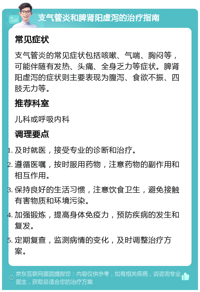 支气管炎和脾肾阳虚泻的治疗指南 常见症状 支气管炎的常见症状包括咳嗽、气喘、胸闷等，可能伴随有发热、头痛、全身乏力等症状。脾肾阳虚泻的症状则主要表现为腹泻、食欲不振、四肢无力等。 推荐科室 儿科或呼吸内科 调理要点 及时就医，接受专业的诊断和治疗。 遵循医嘱，按时服用药物，注意药物的副作用和相互作用。 保持良好的生活习惯，注意饮食卫生，避免接触有害物质和环境污染。 加强锻炼，提高身体免疫力，预防疾病的发生和复发。 定期复查，监测病情的变化，及时调整治疗方案。