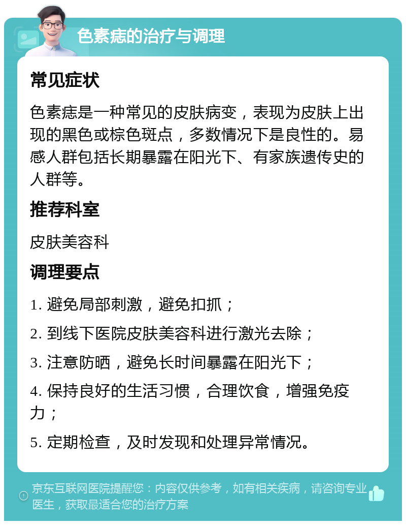 色素痣的治疗与调理 常见症状 色素痣是一种常见的皮肤病变，表现为皮肤上出现的黑色或棕色斑点，多数情况下是良性的。易感人群包括长期暴露在阳光下、有家族遗传史的人群等。 推荐科室 皮肤美容科 调理要点 1. 避免局部刺激，避免扣抓； 2. 到线下医院皮肤美容科进行激光去除； 3. 注意防晒，避免长时间暴露在阳光下； 4. 保持良好的生活习惯，合理饮食，增强免疫力； 5. 定期检查，及时发现和处理异常情况。