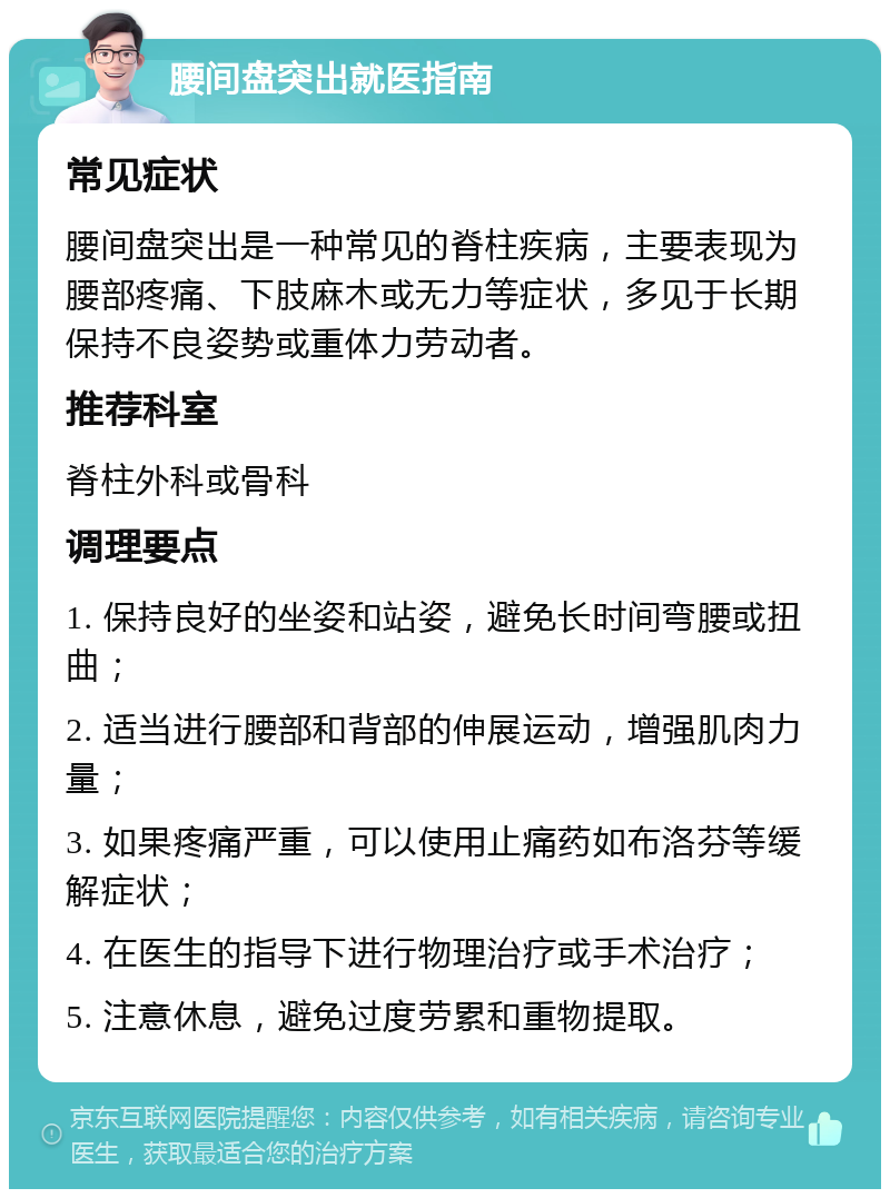 腰间盘突出就医指南 常见症状 腰间盘突出是一种常见的脊柱疾病，主要表现为腰部疼痛、下肢麻木或无力等症状，多见于长期保持不良姿势或重体力劳动者。 推荐科室 脊柱外科或骨科 调理要点 1. 保持良好的坐姿和站姿，避免长时间弯腰或扭曲； 2. 适当进行腰部和背部的伸展运动，增强肌肉力量； 3. 如果疼痛严重，可以使用止痛药如布洛芬等缓解症状； 4. 在医生的指导下进行物理治疗或手术治疗； 5. 注意休息，避免过度劳累和重物提取。