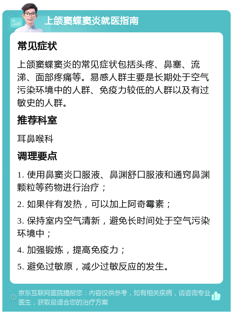 上颌窦蝶窦炎就医指南 常见症状 上颌窦蝶窦炎的常见症状包括头疼、鼻塞、流涕、面部疼痛等。易感人群主要是长期处于空气污染环境中的人群、免疫力较低的人群以及有过敏史的人群。 推荐科室 耳鼻喉科 调理要点 1. 使用鼻窦炎口服液、鼻渊舒口服液和通窍鼻渊颗粒等药物进行治疗； 2. 如果伴有发热，可以加上阿奇霉素； 3. 保持室内空气清新，避免长时间处于空气污染环境中； 4. 加强锻炼，提高免疫力； 5. 避免过敏原，减少过敏反应的发生。