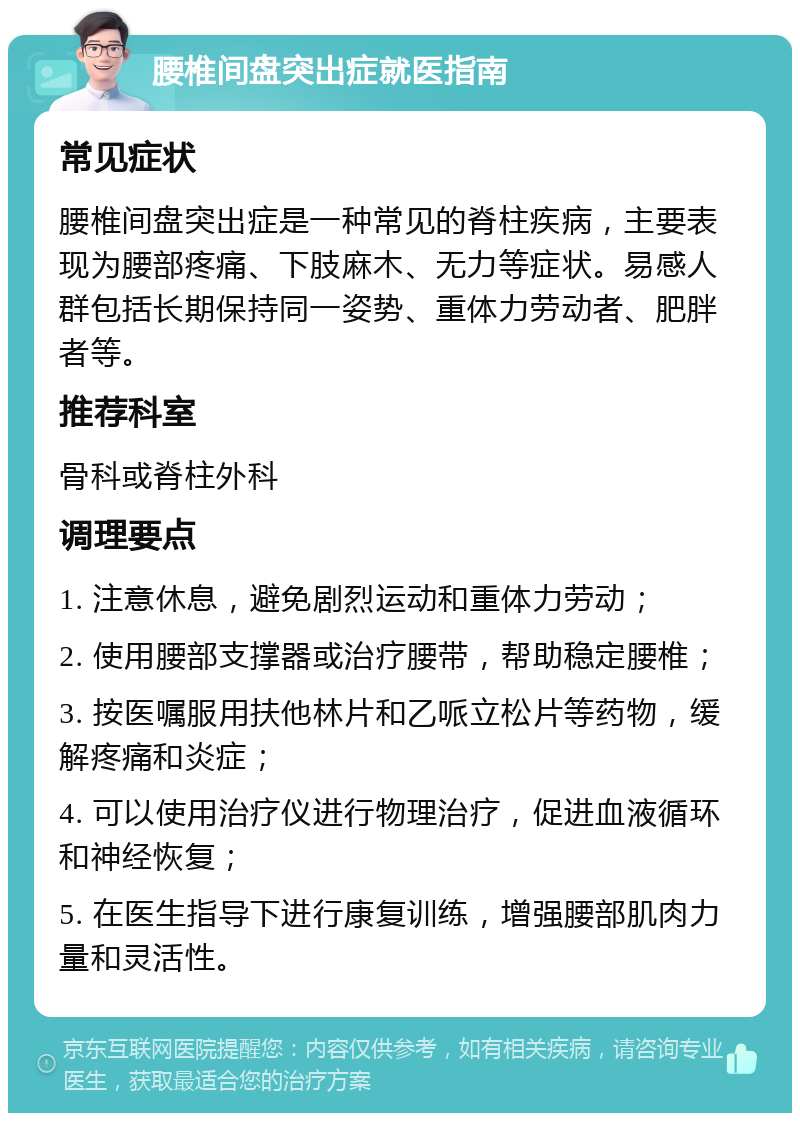 腰椎间盘突出症就医指南 常见症状 腰椎间盘突出症是一种常见的脊柱疾病，主要表现为腰部疼痛、下肢麻木、无力等症状。易感人群包括长期保持同一姿势、重体力劳动者、肥胖者等。 推荐科室 骨科或脊柱外科 调理要点 1. 注意休息，避免剧烈运动和重体力劳动； 2. 使用腰部支撑器或治疗腰带，帮助稳定腰椎； 3. 按医嘱服用扶他林片和乙哌立松片等药物，缓解疼痛和炎症； 4. 可以使用治疗仪进行物理治疗，促进血液循环和神经恢复； 5. 在医生指导下进行康复训练，增强腰部肌肉力量和灵活性。