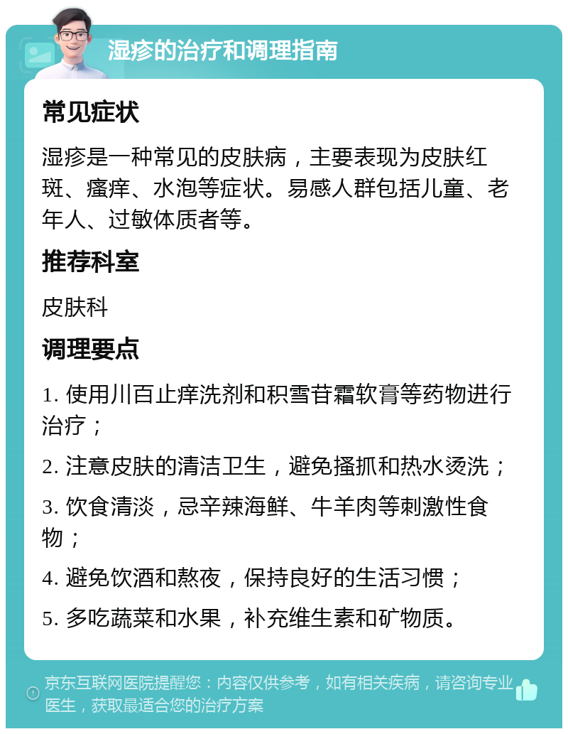 湿疹的治疗和调理指南 常见症状 湿疹是一种常见的皮肤病，主要表现为皮肤红斑、瘙痒、水泡等症状。易感人群包括儿童、老年人、过敏体质者等。 推荐科室 皮肤科 调理要点 1. 使用川百止痒洗剂和积雪苷霜软膏等药物进行治疗； 2. 注意皮肤的清洁卫生，避免搔抓和热水烫洗； 3. 饮食清淡，忌辛辣海鲜、牛羊肉等刺激性食物； 4. 避免饮酒和熬夜，保持良好的生活习惯； 5. 多吃蔬菜和水果，补充维生素和矿物质。