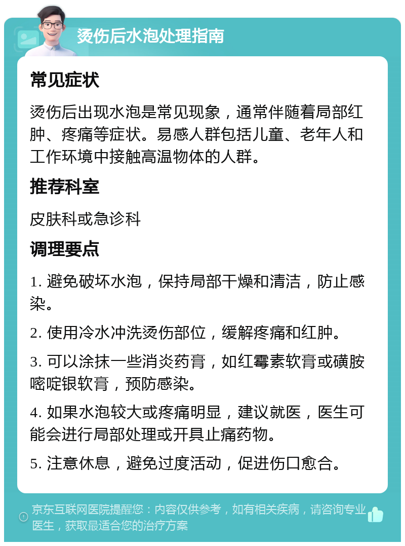 烫伤后水泡处理指南 常见症状 烫伤后出现水泡是常见现象，通常伴随着局部红肿、疼痛等症状。易感人群包括儿童、老年人和工作环境中接触高温物体的人群。 推荐科室 皮肤科或急诊科 调理要点 1. 避免破坏水泡，保持局部干燥和清洁，防止感染。 2. 使用冷水冲洗烫伤部位，缓解疼痛和红肿。 3. 可以涂抹一些消炎药膏，如红霉素软膏或磺胺嘧啶银软膏，预防感染。 4. 如果水泡较大或疼痛明显，建议就医，医生可能会进行局部处理或开具止痛药物。 5. 注意休息，避免过度活动，促进伤口愈合。