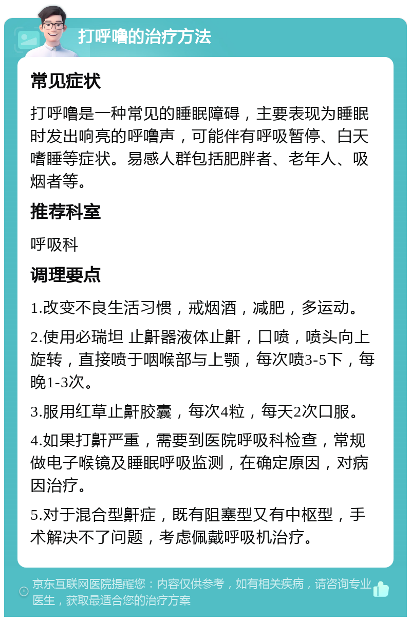 打呼噜的治疗方法 常见症状 打呼噜是一种常见的睡眠障碍，主要表现为睡眠时发出响亮的呼噜声，可能伴有呼吸暂停、白天嗜睡等症状。易感人群包括肥胖者、老年人、吸烟者等。 推荐科室 呼吸科 调理要点 1.改变不良生活习惯，戒烟酒，减肥，多运动。 2.使用必瑞坦 止鼾器液体止鼾，口喷，喷头向上旋转，直接喷于咽喉部与上颚，每次喷3-5下，每晚1-3次。 3.服用红草止鼾胶囊，每次4粒，每天2次口服。 4.如果打鼾严重，需要到医院呼吸科检查，常规做电子喉镜及睡眠呼吸监测，在确定原因，对病因治疗。 5.对于混合型鼾症，既有阻塞型又有中枢型，手术解决不了问题，考虑佩戴呼吸机治疗。