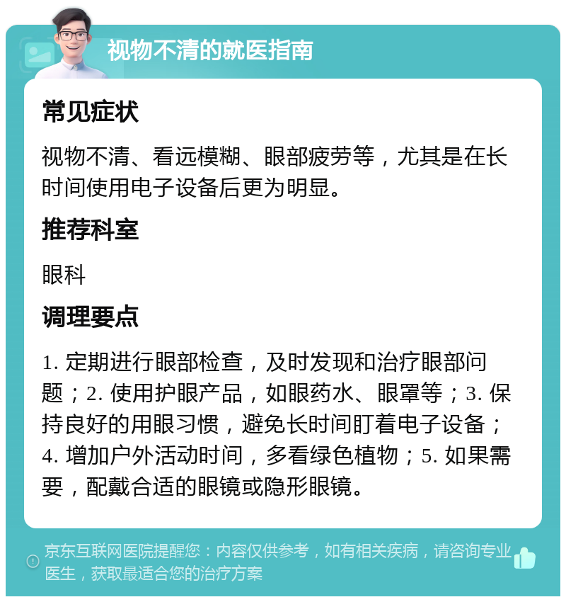 视物不清的就医指南 常见症状 视物不清、看远模糊、眼部疲劳等，尤其是在长时间使用电子设备后更为明显。 推荐科室 眼科 调理要点 1. 定期进行眼部检查，及时发现和治疗眼部问题；2. 使用护眼产品，如眼药水、眼罩等；3. 保持良好的用眼习惯，避免长时间盯着电子设备；4. 增加户外活动时间，多看绿色植物；5. 如果需要，配戴合适的眼镜或隐形眼镜。