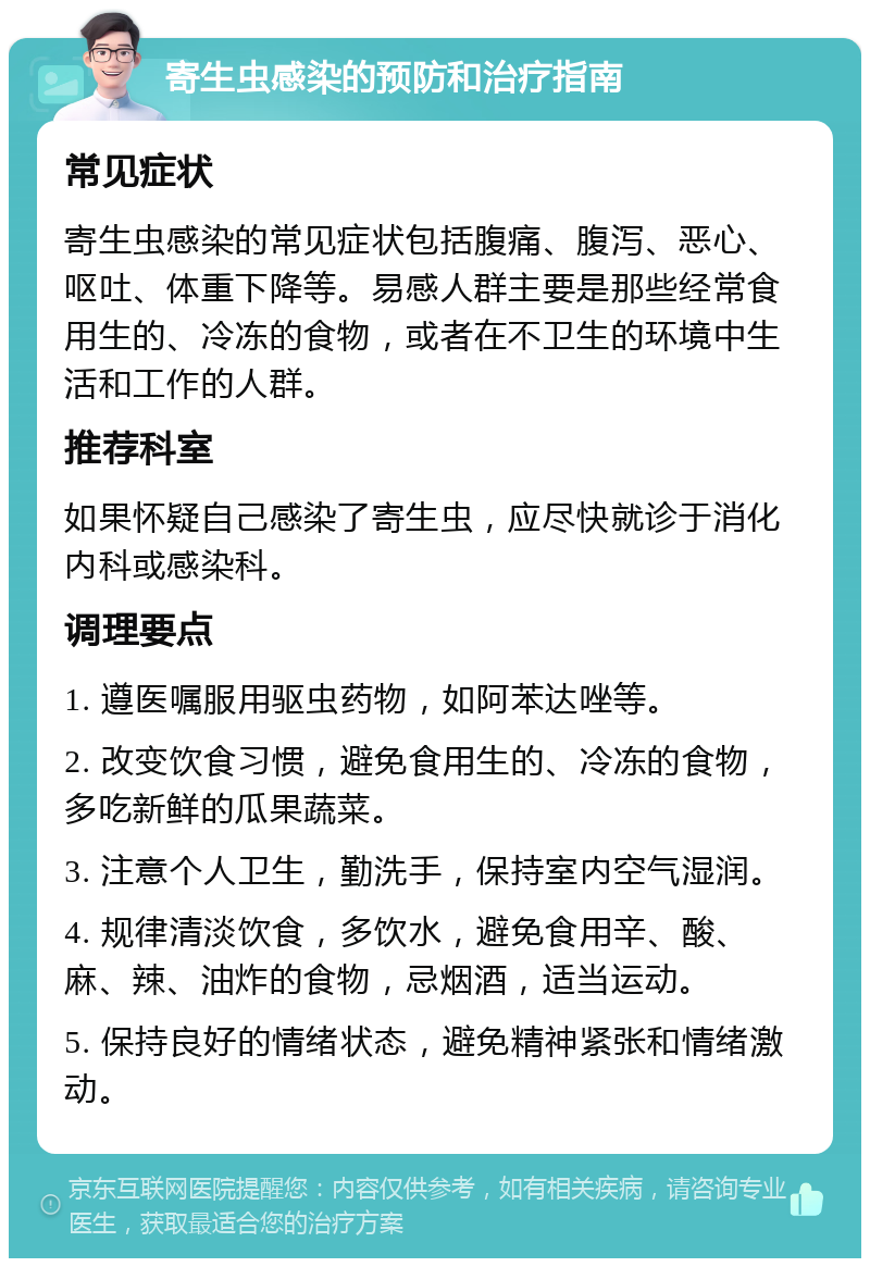 寄生虫感染的预防和治疗指南 常见症状 寄生虫感染的常见症状包括腹痛、腹泻、恶心、呕吐、体重下降等。易感人群主要是那些经常食用生的、冷冻的食物，或者在不卫生的环境中生活和工作的人群。 推荐科室 如果怀疑自己感染了寄生虫，应尽快就诊于消化内科或感染科。 调理要点 1. 遵医嘱服用驱虫药物，如阿苯达唑等。 2. 改变饮食习惯，避免食用生的、冷冻的食物，多吃新鲜的瓜果蔬菜。 3. 注意个人卫生，勤洗手，保持室内空气湿润。 4. 规律清淡饮食，多饮水，避免食用辛、酸、麻、辣、油炸的食物，忌烟酒，适当运动。 5. 保持良好的情绪状态，避免精神紧张和情绪激动。