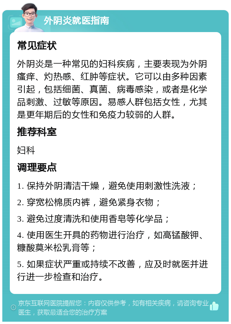 外阴炎就医指南 常见症状 外阴炎是一种常见的妇科疾病，主要表现为外阴瘙痒、灼热感、红肿等症状。它可以由多种因素引起，包括细菌、真菌、病毒感染，或者是化学品刺激、过敏等原因。易感人群包括女性，尤其是更年期后的女性和免疫力较弱的人群。 推荐科室 妇科 调理要点 1. 保持外阴清洁干燥，避免使用刺激性洗液； 2. 穿宽松棉质内裤，避免紧身衣物； 3. 避免过度清洗和使用香皂等化学品； 4. 使用医生开具的药物进行治疗，如高锰酸钾、糠酸莫米松乳膏等； 5. 如果症状严重或持续不改善，应及时就医并进行进一步检查和治疗。