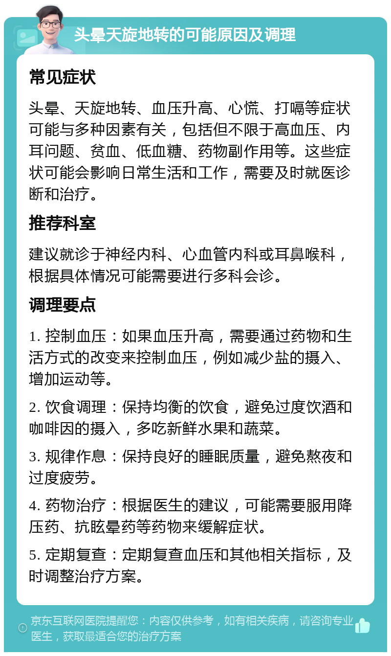 头晕天旋地转的可能原因及调理 常见症状 头晕、天旋地转、血压升高、心慌、打嗝等症状可能与多种因素有关，包括但不限于高血压、内耳问题、贫血、低血糖、药物副作用等。这些症状可能会影响日常生活和工作，需要及时就医诊断和治疗。 推荐科室 建议就诊于神经内科、心血管内科或耳鼻喉科，根据具体情况可能需要进行多科会诊。 调理要点 1. 控制血压：如果血压升高，需要通过药物和生活方式的改变来控制血压，例如减少盐的摄入、增加运动等。 2. 饮食调理：保持均衡的饮食，避免过度饮酒和咖啡因的摄入，多吃新鲜水果和蔬菜。 3. 规律作息：保持良好的睡眠质量，避免熬夜和过度疲劳。 4. 药物治疗：根据医生的建议，可能需要服用降压药、抗眩晕药等药物来缓解症状。 5. 定期复查：定期复查血压和其他相关指标，及时调整治疗方案。