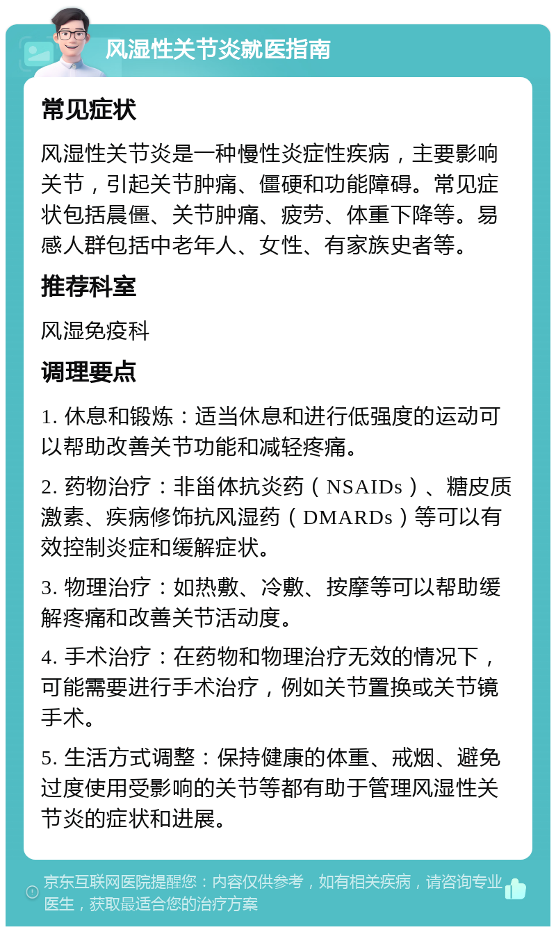 风湿性关节炎就医指南 常见症状 风湿性关节炎是一种慢性炎症性疾病，主要影响关节，引起关节肿痛、僵硬和功能障碍。常见症状包括晨僵、关节肿痛、疲劳、体重下降等。易感人群包括中老年人、女性、有家族史者等。 推荐科室 风湿免疫科 调理要点 1. 休息和锻炼：适当休息和进行低强度的运动可以帮助改善关节功能和减轻疼痛。 2. 药物治疗：非甾体抗炎药（NSAIDs）、糖皮质激素、疾病修饰抗风湿药（DMARDs）等可以有效控制炎症和缓解症状。 3. 物理治疗：如热敷、冷敷、按摩等可以帮助缓解疼痛和改善关节活动度。 4. 手术治疗：在药物和物理治疗无效的情况下，可能需要进行手术治疗，例如关节置换或关节镜手术。 5. 生活方式调整：保持健康的体重、戒烟、避免过度使用受影响的关节等都有助于管理风湿性关节炎的症状和进展。