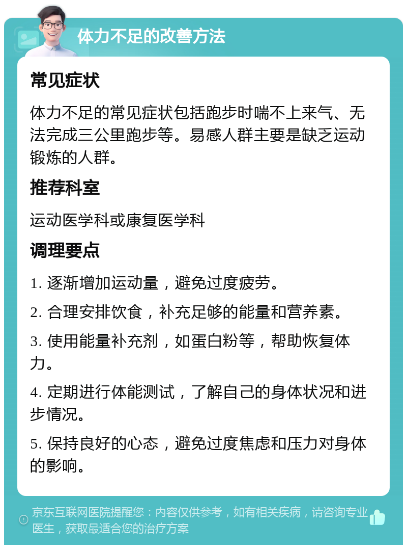 体力不足的改善方法 常见症状 体力不足的常见症状包括跑步时喘不上来气、无法完成三公里跑步等。易感人群主要是缺乏运动锻炼的人群。 推荐科室 运动医学科或康复医学科 调理要点 1. 逐渐增加运动量，避免过度疲劳。 2. 合理安排饮食，补充足够的能量和营养素。 3. 使用能量补充剂，如蛋白粉等，帮助恢复体力。 4. 定期进行体能测试，了解自己的身体状况和进步情况。 5. 保持良好的心态，避免过度焦虑和压力对身体的影响。