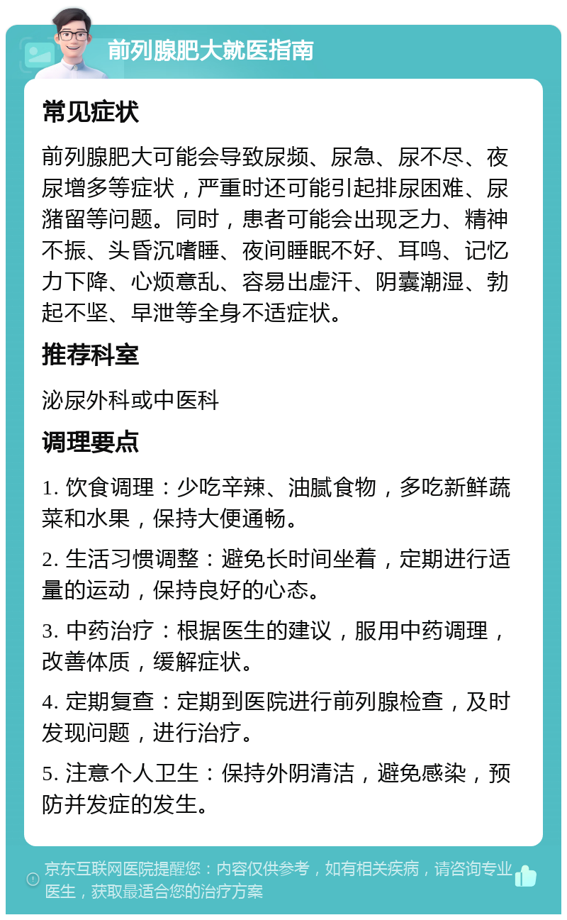 前列腺肥大就医指南 常见症状 前列腺肥大可能会导致尿频、尿急、尿不尽、夜尿增多等症状，严重时还可能引起排尿困难、尿潴留等问题。同时，患者可能会出现乏力、精神不振、头昏沉嗜睡、夜间睡眠不好、耳鸣、记忆力下降、心烦意乱、容易出虚汗、阴囊潮湿、勃起不坚、早泄等全身不适症状。 推荐科室 泌尿外科或中医科 调理要点 1. 饮食调理：少吃辛辣、油腻食物，多吃新鲜蔬菜和水果，保持大便通畅。 2. 生活习惯调整：避免长时间坐着，定期进行适量的运动，保持良好的心态。 3. 中药治疗：根据医生的建议，服用中药调理，改善体质，缓解症状。 4. 定期复查：定期到医院进行前列腺检查，及时发现问题，进行治疗。 5. 注意个人卫生：保持外阴清洁，避免感染，预防并发症的发生。