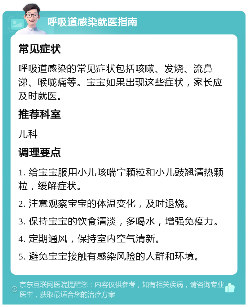 呼吸道感染就医指南 常见症状 呼吸道感染的常见症状包括咳嗽、发烧、流鼻涕、喉咙痛等。宝宝如果出现这些症状，家长应及时就医。 推荐科室 儿科 调理要点 1. 给宝宝服用小儿咳喘宁颗粒和小儿豉翘清热颗粒，缓解症状。 2. 注意观察宝宝的体温变化，及时退烧。 3. 保持宝宝的饮食清淡，多喝水，增强免疫力。 4. 定期通风，保持室内空气清新。 5. 避免宝宝接触有感染风险的人群和环境。