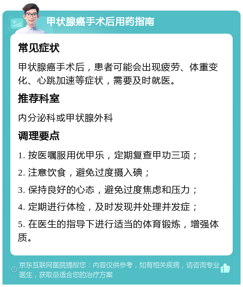 甲状腺癌手术后用药指南 常见症状 甲状腺癌手术后，患者可能会出现疲劳、体重变化、心跳加速等症状，需要及时就医。 推荐科室 内分泌科或甲状腺外科 调理要点 1. 按医嘱服用优甲乐，定期复查甲功三项； 2. 注意饮食，避免过度摄入碘； 3. 保持良好的心态，避免过度焦虑和压力； 4. 定期进行体检，及时发现并处理并发症； 5. 在医生的指导下进行适当的体育锻炼，增强体质。