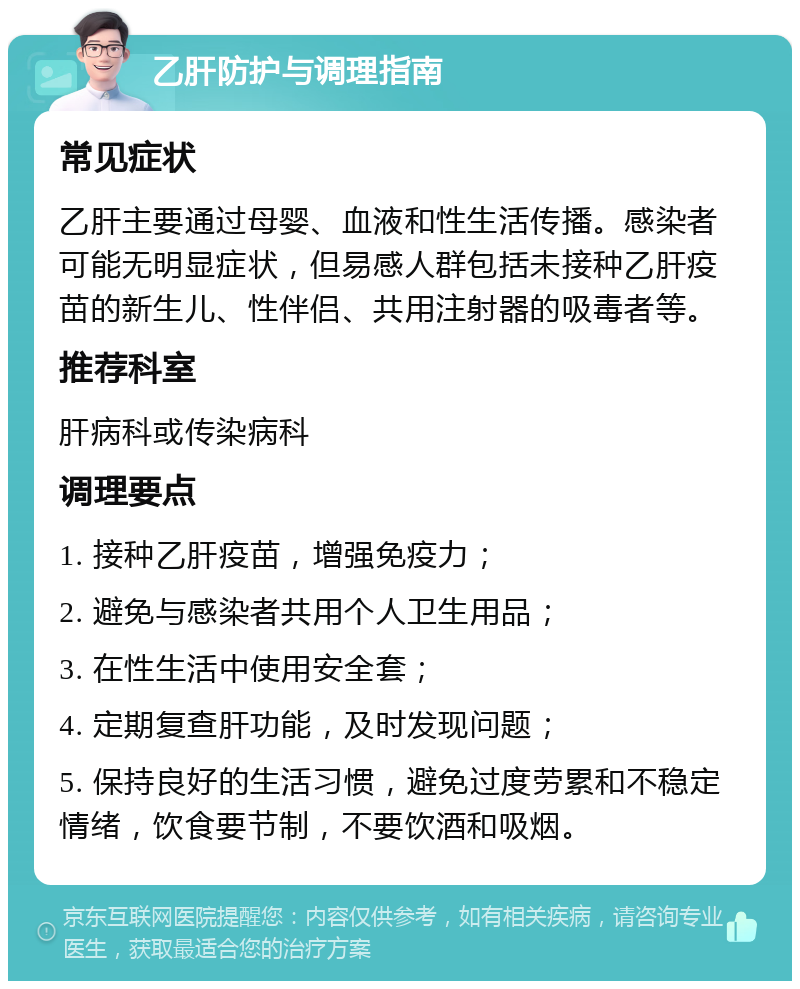 乙肝防护与调理指南 常见症状 乙肝主要通过母婴、血液和性生活传播。感染者可能无明显症状，但易感人群包括未接种乙肝疫苗的新生儿、性伴侣、共用注射器的吸毒者等。 推荐科室 肝病科或传染病科 调理要点 1. 接种乙肝疫苗，增强免疫力； 2. 避免与感染者共用个人卫生用品； 3. 在性生活中使用安全套； 4. 定期复查肝功能，及时发现问题； 5. 保持良好的生活习惯，避免过度劳累和不稳定情绪，饮食要节制，不要饮酒和吸烟。