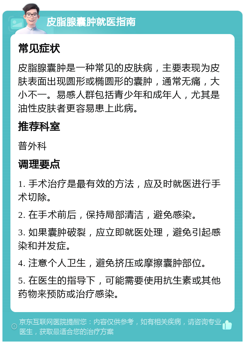 皮脂腺囊肿就医指南 常见症状 皮脂腺囊肿是一种常见的皮肤病，主要表现为皮肤表面出现圆形或椭圆形的囊肿，通常无痛，大小不一。易感人群包括青少年和成年人，尤其是油性皮肤者更容易患上此病。 推荐科室 普外科 调理要点 1. 手术治疗是最有效的方法，应及时就医进行手术切除。 2. 在手术前后，保持局部清洁，避免感染。 3. 如果囊肿破裂，应立即就医处理，避免引起感染和并发症。 4. 注意个人卫生，避免挤压或摩擦囊肿部位。 5. 在医生的指导下，可能需要使用抗生素或其他药物来预防或治疗感染。