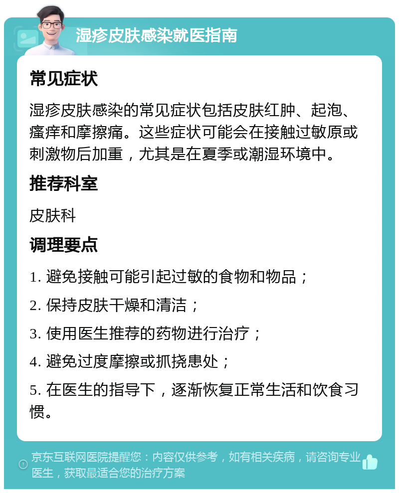 湿疹皮肤感染就医指南 常见症状 湿疹皮肤感染的常见症状包括皮肤红肿、起泡、瘙痒和摩擦痛。这些症状可能会在接触过敏原或刺激物后加重，尤其是在夏季或潮湿环境中。 推荐科室 皮肤科 调理要点 1. 避免接触可能引起过敏的食物和物品； 2. 保持皮肤干燥和清洁； 3. 使用医生推荐的药物进行治疗； 4. 避免过度摩擦或抓挠患处； 5. 在医生的指导下，逐渐恢复正常生活和饮食习惯。