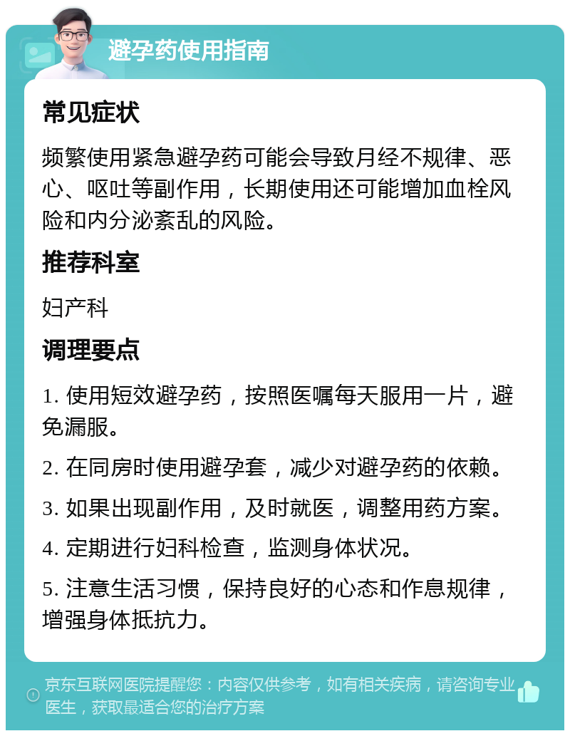 避孕药使用指南 常见症状 频繁使用紧急避孕药可能会导致月经不规律、恶心、呕吐等副作用，长期使用还可能增加血栓风险和内分泌紊乱的风险。 推荐科室 妇产科 调理要点 1. 使用短效避孕药，按照医嘱每天服用一片，避免漏服。 2. 在同房时使用避孕套，减少对避孕药的依赖。 3. 如果出现副作用，及时就医，调整用药方案。 4. 定期进行妇科检查，监测身体状况。 5. 注意生活习惯，保持良好的心态和作息规律，增强身体抵抗力。