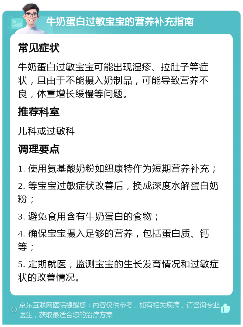 牛奶蛋白过敏宝宝的营养补充指南 常见症状 牛奶蛋白过敏宝宝可能出现湿疹、拉肚子等症状，且由于不能摄入奶制品，可能导致营养不良，体重增长缓慢等问题。 推荐科室 儿科或过敏科 调理要点 1. 使用氨基酸奶粉如纽康特作为短期营养补充； 2. 等宝宝过敏症状改善后，换成深度水解蛋白奶粉； 3. 避免食用含有牛奶蛋白的食物； 4. 确保宝宝摄入足够的营养，包括蛋白质、钙等； 5. 定期就医，监测宝宝的生长发育情况和过敏症状的改善情况。