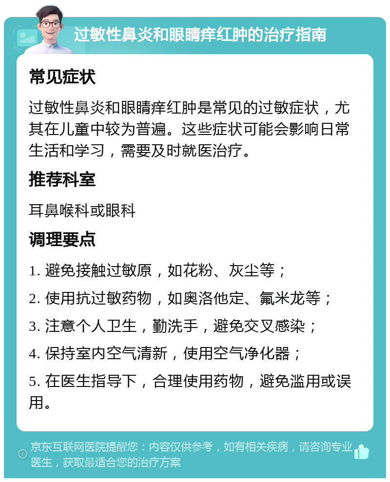 过敏性鼻炎和眼睛痒红肿的治疗指南 常见症状 过敏性鼻炎和眼睛痒红肿是常见的过敏症状，尤其在儿童中较为普遍。这些症状可能会影响日常生活和学习，需要及时就医治疗。 推荐科室 耳鼻喉科或眼科 调理要点 1. 避免接触过敏原，如花粉、灰尘等； 2. 使用抗过敏药物，如奥洛他定、氟米龙等； 3. 注意个人卫生，勤洗手，避免交叉感染； 4. 保持室内空气清新，使用空气净化器； 5. 在医生指导下，合理使用药物，避免滥用或误用。