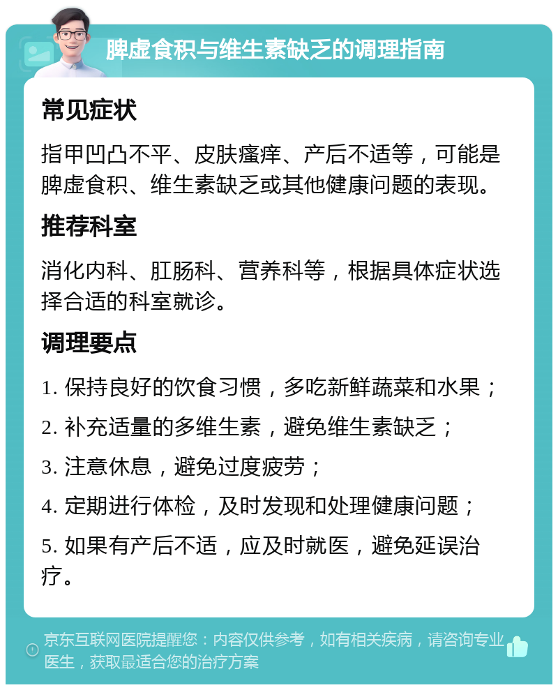 脾虚食积与维生素缺乏的调理指南 常见症状 指甲凹凸不平、皮肤瘙痒、产后不适等，可能是脾虚食积、维生素缺乏或其他健康问题的表现。 推荐科室 消化内科、肛肠科、营养科等，根据具体症状选择合适的科室就诊。 调理要点 1. 保持良好的饮食习惯，多吃新鲜蔬菜和水果； 2. 补充适量的多维生素，避免维生素缺乏； 3. 注意休息，避免过度疲劳； 4. 定期进行体检，及时发现和处理健康问题； 5. 如果有产后不适，应及时就医，避免延误治疗。