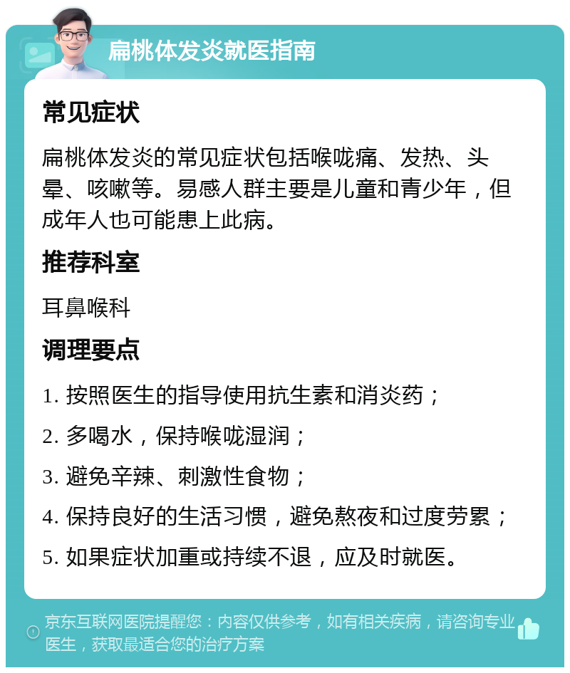 扁桃体发炎就医指南 常见症状 扁桃体发炎的常见症状包括喉咙痛、发热、头晕、咳嗽等。易感人群主要是儿童和青少年，但成年人也可能患上此病。 推荐科室 耳鼻喉科 调理要点 1. 按照医生的指导使用抗生素和消炎药； 2. 多喝水，保持喉咙湿润； 3. 避免辛辣、刺激性食物； 4. 保持良好的生活习惯，避免熬夜和过度劳累； 5. 如果症状加重或持续不退，应及时就医。