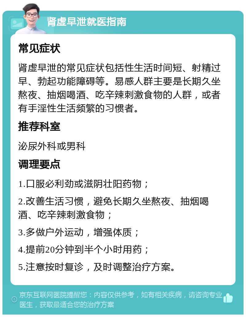 肾虚早泄就医指南 常见症状 肾虚早泄的常见症状包括性生活时间短、射精过早、勃起功能障碍等。易感人群主要是长期久坐熬夜、抽烟喝酒、吃辛辣刺激食物的人群，或者有手淫性生活频繁的习惯者。 推荐科室 泌尿外科或男科 调理要点 1.口服必利劲或滋阴壮阳药物； 2.改善生活习惯，避免长期久坐熬夜、抽烟喝酒、吃辛辣刺激食物； 3.多做户外运动，增强体质； 4.提前20分钟到半个小时用药； 5.注意按时复诊，及时调整治疗方案。