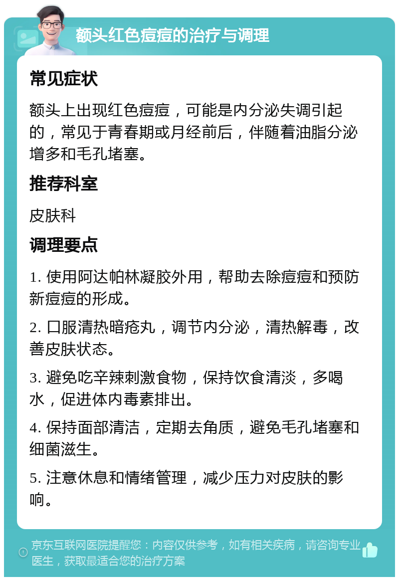 额头红色痘痘的治疗与调理 常见症状 额头上出现红色痘痘，可能是内分泌失调引起的，常见于青春期或月经前后，伴随着油脂分泌增多和毛孔堵塞。 推荐科室 皮肤科 调理要点 1. 使用阿达帕林凝胶外用，帮助去除痘痘和预防新痘痘的形成。 2. 口服清热暗疮丸，调节内分泌，清热解毒，改善皮肤状态。 3. 避免吃辛辣刺激食物，保持饮食清淡，多喝水，促进体内毒素排出。 4. 保持面部清洁，定期去角质，避免毛孔堵塞和细菌滋生。 5. 注意休息和情绪管理，减少压力对皮肤的影响。