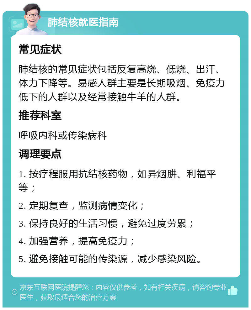 肺结核就医指南 常见症状 肺结核的常见症状包括反复高烧、低烧、出汗、体力下降等。易感人群主要是长期吸烟、免疫力低下的人群以及经常接触牛羊的人群。 推荐科室 呼吸内科或传染病科 调理要点 1. 按疗程服用抗结核药物，如异烟肼、利福平等； 2. 定期复查，监测病情变化； 3. 保持良好的生活习惯，避免过度劳累； 4. 加强营养，提高免疫力； 5. 避免接触可能的传染源，减少感染风险。