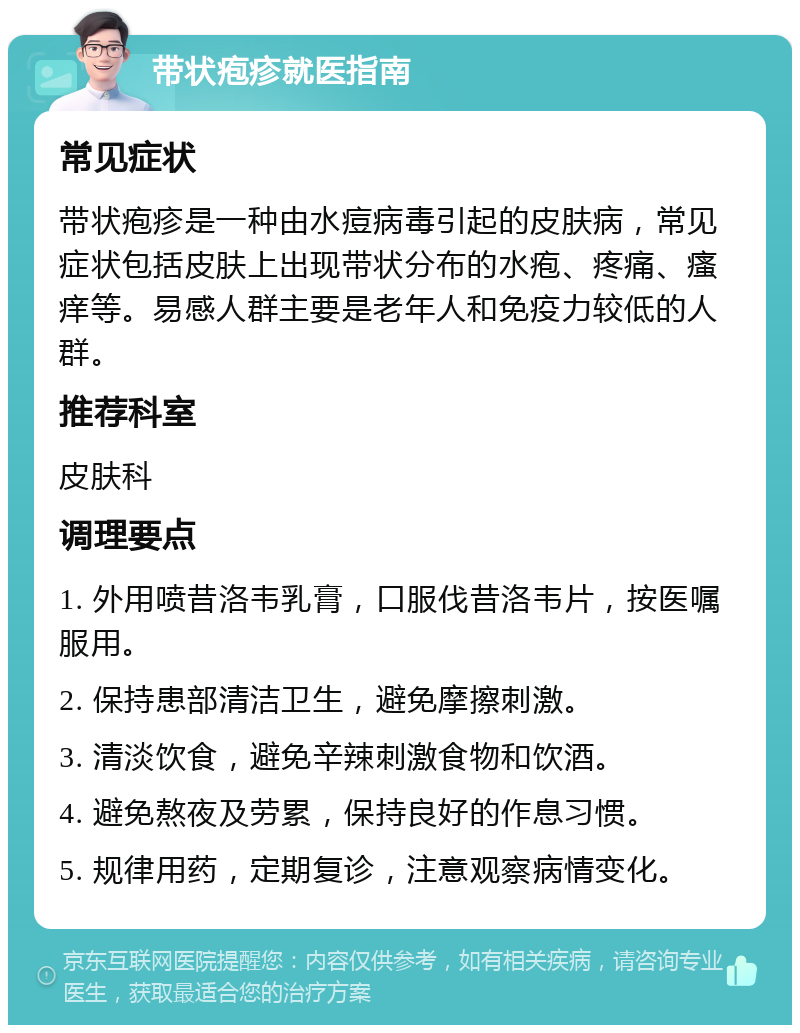 带状疱疹就医指南 常见症状 带状疱疹是一种由水痘病毒引起的皮肤病，常见症状包括皮肤上出现带状分布的水疱、疼痛、瘙痒等。易感人群主要是老年人和免疫力较低的人群。 推荐科室 皮肤科 调理要点 1. 外用喷昔洛韦乳膏，口服伐昔洛韦片，按医嘱服用。 2. 保持患部清洁卫生，避免摩擦刺激。 3. 清淡饮食，避免辛辣刺激食物和饮酒。 4. 避免熬夜及劳累，保持良好的作息习惯。 5. 规律用药，定期复诊，注意观察病情变化。