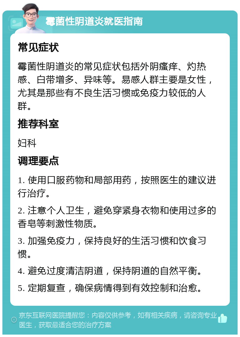 霉菌性阴道炎就医指南 常见症状 霉菌性阴道炎的常见症状包括外阴瘙痒、灼热感、白带增多、异味等。易感人群主要是女性，尤其是那些有不良生活习惯或免疫力较低的人群。 推荐科室 妇科 调理要点 1. 使用口服药物和局部用药，按照医生的建议进行治疗。 2. 注意个人卫生，避免穿紧身衣物和使用过多的香皂等刺激性物质。 3. 加强免疫力，保持良好的生活习惯和饮食习惯。 4. 避免过度清洁阴道，保持阴道的自然平衡。 5. 定期复查，确保病情得到有效控制和治愈。