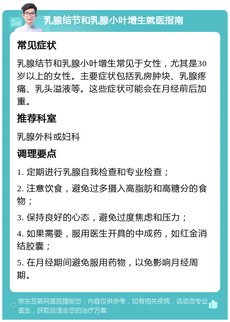 乳腺结节和乳腺小叶增生就医指南 常见症状 乳腺结节和乳腺小叶增生常见于女性，尤其是30岁以上的女性。主要症状包括乳房肿块、乳腺疼痛、乳头溢液等。这些症状可能会在月经前后加重。 推荐科室 乳腺外科或妇科 调理要点 1. 定期进行乳腺自我检查和专业检查； 2. 注意饮食，避免过多摄入高脂肪和高糖分的食物； 3. 保持良好的心态，避免过度焦虑和压力； 4. 如果需要，服用医生开具的中成药，如红金消结胶囊； 5. 在月经期间避免服用药物，以免影响月经周期。