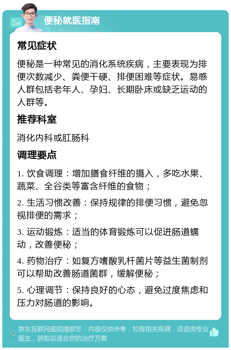 便秘就医指南 常见症状 便秘是一种常见的消化系统疾病，主要表现为排便次数减少、粪便干硬、排便困难等症状。易感人群包括老年人、孕妇、长期卧床或缺乏运动的人群等。 推荐科室 消化内科或肛肠科 调理要点 1. 饮食调理：增加膳食纤维的摄入，多吃水果、蔬菜、全谷类等富含纤维的食物； 2. 生活习惯改善：保持规律的排便习惯，避免忽视排便的需求； 3. 运动锻炼：适当的体育锻炼可以促进肠道蠕动，改善便秘； 4. 药物治疗：如复方嗜酸乳杆菌片等益生菌制剂可以帮助改善肠道菌群，缓解便秘； 5. 心理调节：保持良好的心态，避免过度焦虑和压力对肠道的影响。