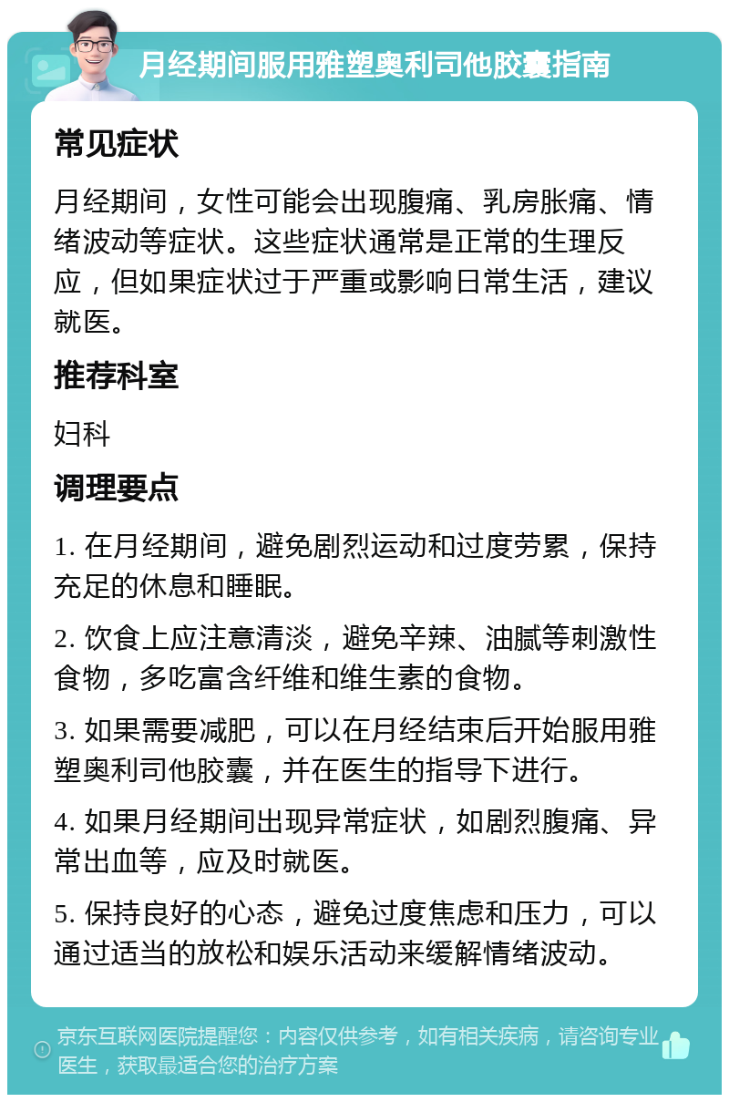 月经期间服用雅塑奥利司他胶囊指南 常见症状 月经期间，女性可能会出现腹痛、乳房胀痛、情绪波动等症状。这些症状通常是正常的生理反应，但如果症状过于严重或影响日常生活，建议就医。 推荐科室 妇科 调理要点 1. 在月经期间，避免剧烈运动和过度劳累，保持充足的休息和睡眠。 2. 饮食上应注意清淡，避免辛辣、油腻等刺激性食物，多吃富含纤维和维生素的食物。 3. 如果需要减肥，可以在月经结束后开始服用雅塑奥利司他胶囊，并在医生的指导下进行。 4. 如果月经期间出现异常症状，如剧烈腹痛、异常出血等，应及时就医。 5. 保持良好的心态，避免过度焦虑和压力，可以通过适当的放松和娱乐活动来缓解情绪波动。