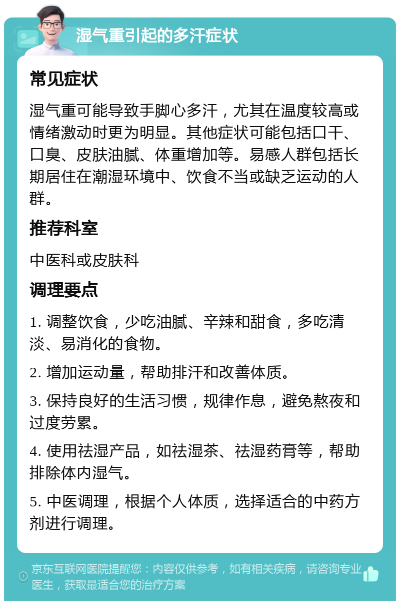 湿气重引起的多汗症状 常见症状 湿气重可能导致手脚心多汗，尤其在温度较高或情绪激动时更为明显。其他症状可能包括口干、口臭、皮肤油腻、体重增加等。易感人群包括长期居住在潮湿环境中、饮食不当或缺乏运动的人群。 推荐科室 中医科或皮肤科 调理要点 1. 调整饮食，少吃油腻、辛辣和甜食，多吃清淡、易消化的食物。 2. 增加运动量，帮助排汗和改善体质。 3. 保持良好的生活习惯，规律作息，避免熬夜和过度劳累。 4. 使用祛湿产品，如祛湿茶、祛湿药膏等，帮助排除体内湿气。 5. 中医调理，根据个人体质，选择适合的中药方剂进行调理。