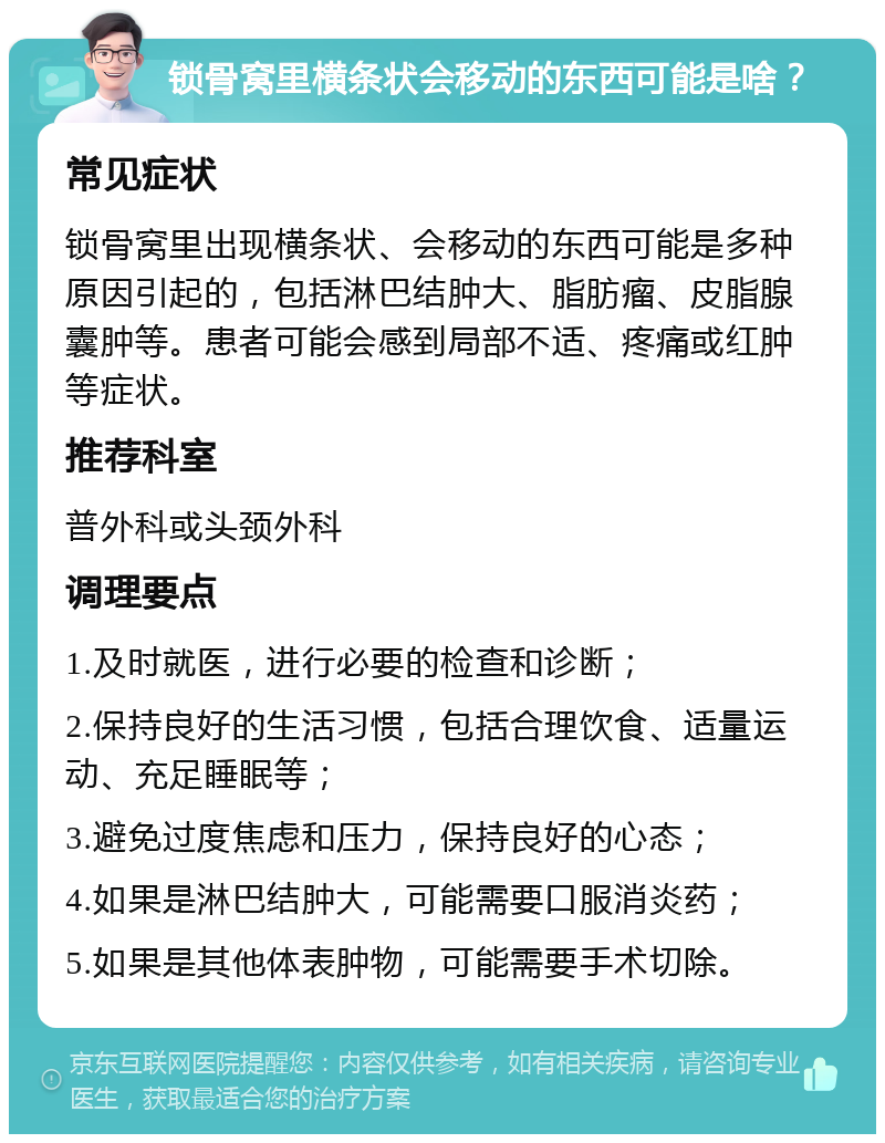 锁骨窝里横条状会移动的东西可能是啥？ 常见症状 锁骨窝里出现横条状、会移动的东西可能是多种原因引起的，包括淋巴结肿大、脂肪瘤、皮脂腺囊肿等。患者可能会感到局部不适、疼痛或红肿等症状。 推荐科室 普外科或头颈外科 调理要点 1.及时就医，进行必要的检查和诊断； 2.保持良好的生活习惯，包括合理饮食、适量运动、充足睡眠等； 3.避免过度焦虑和压力，保持良好的心态； 4.如果是淋巴结肿大，可能需要口服消炎药； 5.如果是其他体表肿物，可能需要手术切除。