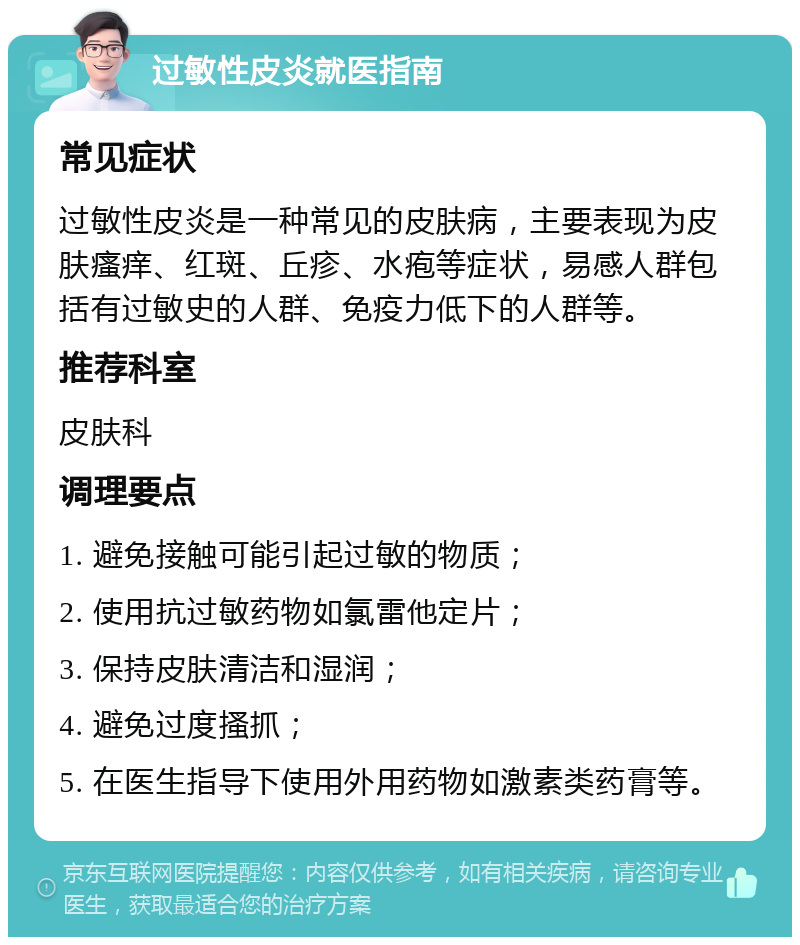 过敏性皮炎就医指南 常见症状 过敏性皮炎是一种常见的皮肤病，主要表现为皮肤瘙痒、红斑、丘疹、水疱等症状，易感人群包括有过敏史的人群、免疫力低下的人群等。 推荐科室 皮肤科 调理要点 1. 避免接触可能引起过敏的物质； 2. 使用抗过敏药物如氯雷他定片； 3. 保持皮肤清洁和湿润； 4. 避免过度搔抓； 5. 在医生指导下使用外用药物如激素类药膏等。