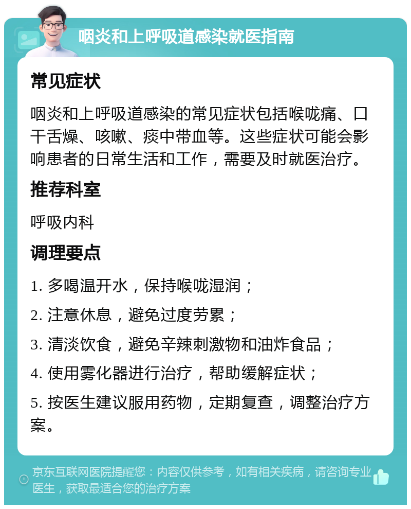 咽炎和上呼吸道感染就医指南 常见症状 咽炎和上呼吸道感染的常见症状包括喉咙痛、口干舌燥、咳嗽、痰中带血等。这些症状可能会影响患者的日常生活和工作，需要及时就医治疗。 推荐科室 呼吸内科 调理要点 1. 多喝温开水，保持喉咙湿润； 2. 注意休息，避免过度劳累； 3. 清淡饮食，避免辛辣刺激物和油炸食品； 4. 使用雾化器进行治疗，帮助缓解症状； 5. 按医生建议服用药物，定期复查，调整治疗方案。