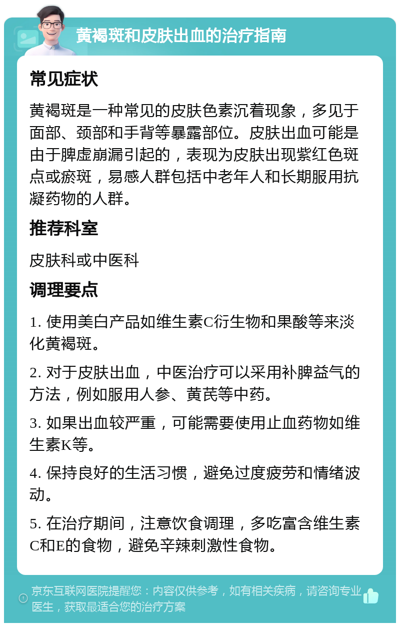 黄褐斑和皮肤出血的治疗指南 常见症状 黄褐斑是一种常见的皮肤色素沉着现象，多见于面部、颈部和手背等暴露部位。皮肤出血可能是由于脾虚崩漏引起的，表现为皮肤出现紫红色斑点或瘀斑，易感人群包括中老年人和长期服用抗凝药物的人群。 推荐科室 皮肤科或中医科 调理要点 1. 使用美白产品如维生素C衍生物和果酸等来淡化黄褐斑。 2. 对于皮肤出血，中医治疗可以采用补脾益气的方法，例如服用人参、黄芪等中药。 3. 如果出血较严重，可能需要使用止血药物如维生素K等。 4. 保持良好的生活习惯，避免过度疲劳和情绪波动。 5. 在治疗期间，注意饮食调理，多吃富含维生素C和E的食物，避免辛辣刺激性食物。