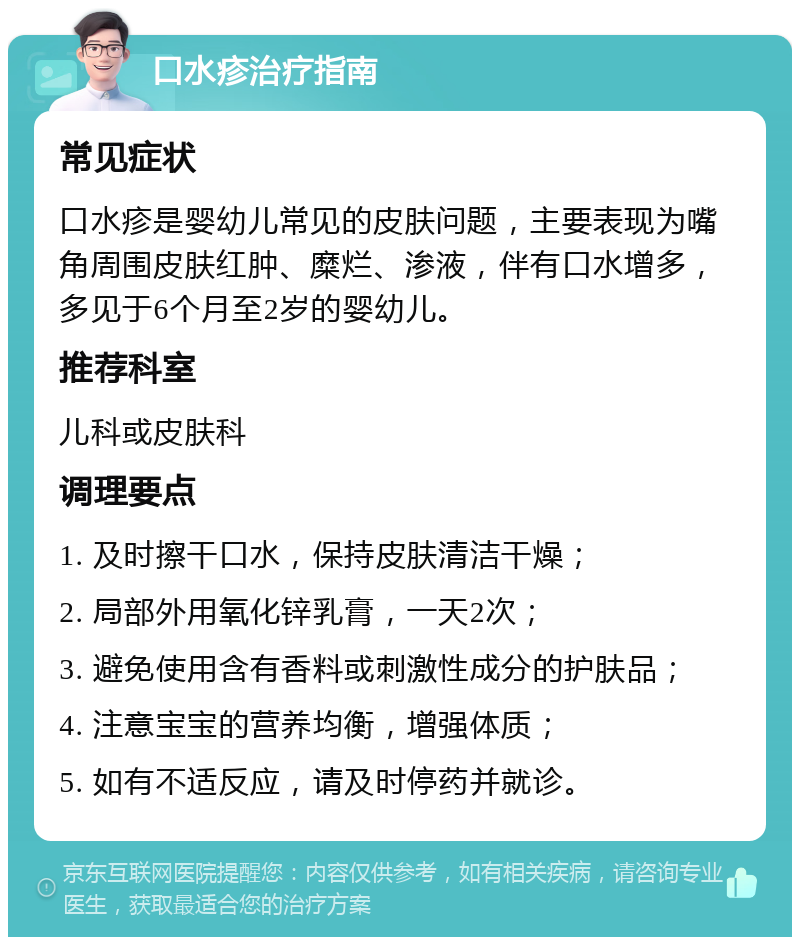 口水疹治疗指南 常见症状 口水疹是婴幼儿常见的皮肤问题，主要表现为嘴角周围皮肤红肿、糜烂、渗液，伴有口水增多，多见于6个月至2岁的婴幼儿。 推荐科室 儿科或皮肤科 调理要点 1. 及时擦干口水，保持皮肤清洁干燥； 2. 局部外用氧化锌乳膏，一天2次； 3. 避免使用含有香料或刺激性成分的护肤品； 4. 注意宝宝的营养均衡，增强体质； 5. 如有不适反应，请及时停药并就诊。