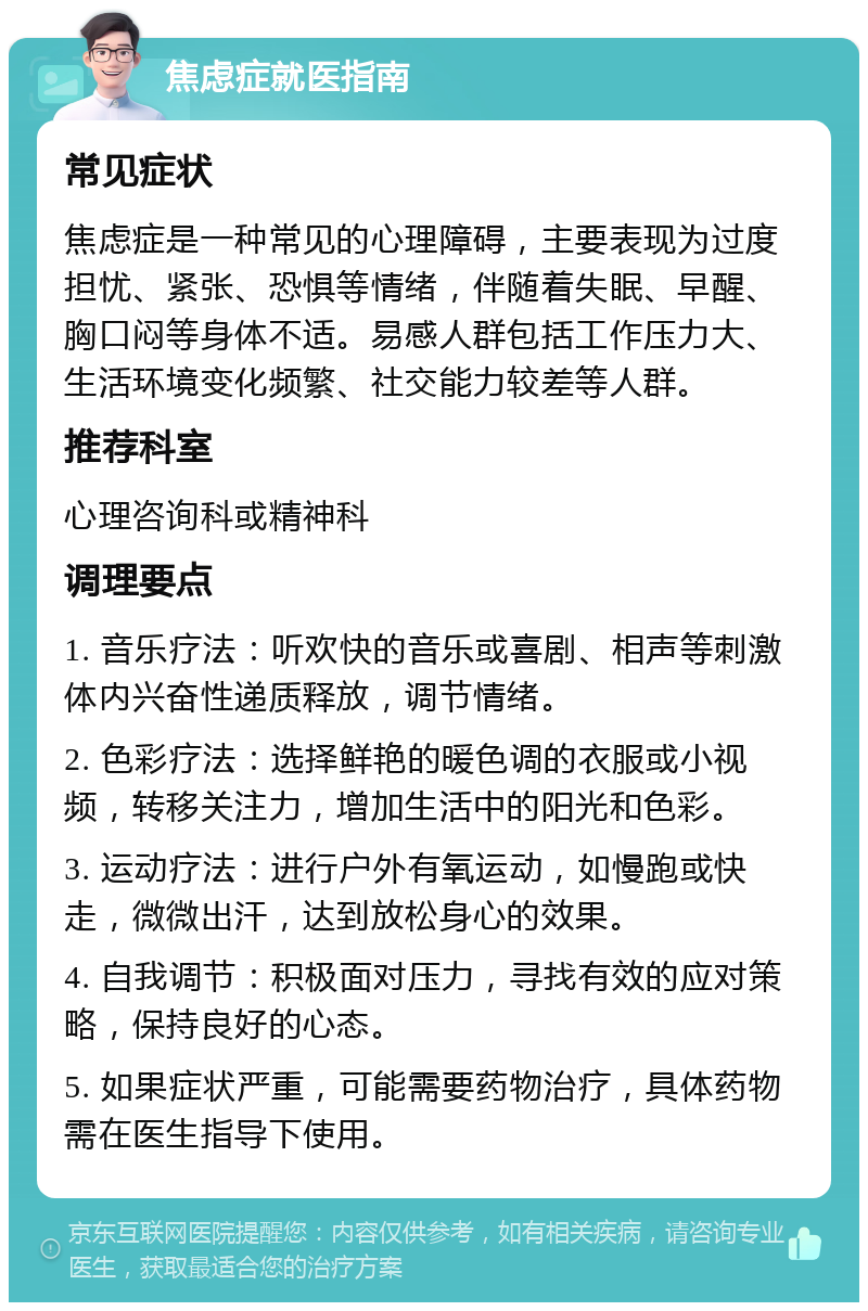 焦虑症就医指南 常见症状 焦虑症是一种常见的心理障碍，主要表现为过度担忧、紧张、恐惧等情绪，伴随着失眠、早醒、胸口闷等身体不适。易感人群包括工作压力大、生活环境变化频繁、社交能力较差等人群。 推荐科室 心理咨询科或精神科 调理要点 1. 音乐疗法：听欢快的音乐或喜剧、相声等刺激体内兴奋性递质释放，调节情绪。 2. 色彩疗法：选择鲜艳的暖色调的衣服或小视频，转移关注力，增加生活中的阳光和色彩。 3. 运动疗法：进行户外有氧运动，如慢跑或快走，微微出汗，达到放松身心的效果。 4. 自我调节：积极面对压力，寻找有效的应对策略，保持良好的心态。 5. 如果症状严重，可能需要药物治疗，具体药物需在医生指导下使用。