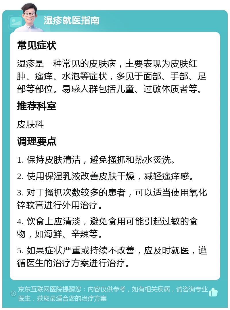 湿疹就医指南 常见症状 湿疹是一种常见的皮肤病，主要表现为皮肤红肿、瘙痒、水泡等症状，多见于面部、手部、足部等部位。易感人群包括儿童、过敏体质者等。 推荐科室 皮肤科 调理要点 1. 保持皮肤清洁，避免搔抓和热水烫洗。 2. 使用保湿乳液改善皮肤干燥，减轻瘙痒感。 3. 对于搔抓次数较多的患者，可以适当使用氧化锌软膏进行外用治疗。 4. 饮食上应清淡，避免食用可能引起过敏的食物，如海鲜、辛辣等。 5. 如果症状严重或持续不改善，应及时就医，遵循医生的治疗方案进行治疗。