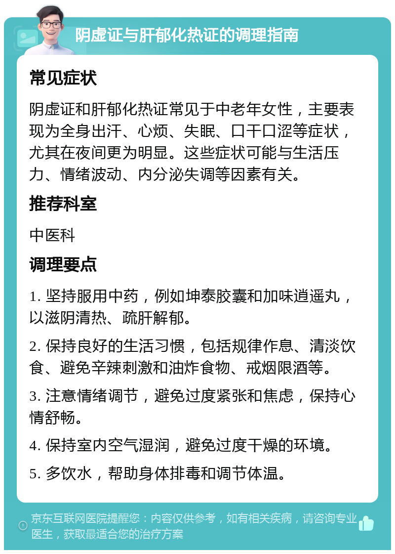 阴虚证与肝郁化热证的调理指南 常见症状 阴虚证和肝郁化热证常见于中老年女性，主要表现为全身出汗、心烦、失眠、口干口涩等症状，尤其在夜间更为明显。这些症状可能与生活压力、情绪波动、内分泌失调等因素有关。 推荐科室 中医科 调理要点 1. 坚持服用中药，例如坤泰胶囊和加味逍遥丸，以滋阴清热、疏肝解郁。 2. 保持良好的生活习惯，包括规律作息、清淡饮食、避免辛辣刺激和油炸食物、戒烟限酒等。 3. 注意情绪调节，避免过度紧张和焦虑，保持心情舒畅。 4. 保持室内空气湿润，避免过度干燥的环境。 5. 多饮水，帮助身体排毒和调节体温。