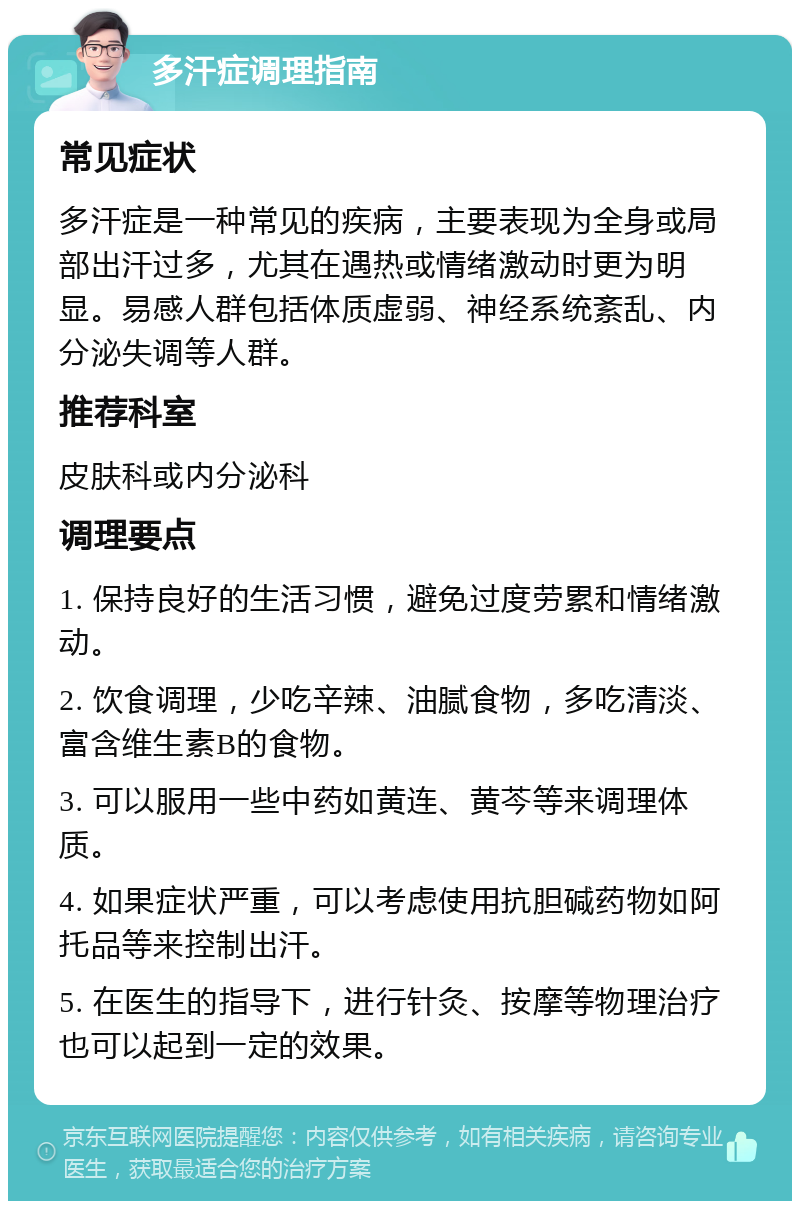 多汗症调理指南 常见症状 多汗症是一种常见的疾病，主要表现为全身或局部出汗过多，尤其在遇热或情绪激动时更为明显。易感人群包括体质虚弱、神经系统紊乱、内分泌失调等人群。 推荐科室 皮肤科或内分泌科 调理要点 1. 保持良好的生活习惯，避免过度劳累和情绪激动。 2. 饮食调理，少吃辛辣、油腻食物，多吃清淡、富含维生素B的食物。 3. 可以服用一些中药如黄连、黄芩等来调理体质。 4. 如果症状严重，可以考虑使用抗胆碱药物如阿托品等来控制出汗。 5. 在医生的指导下，进行针灸、按摩等物理治疗也可以起到一定的效果。