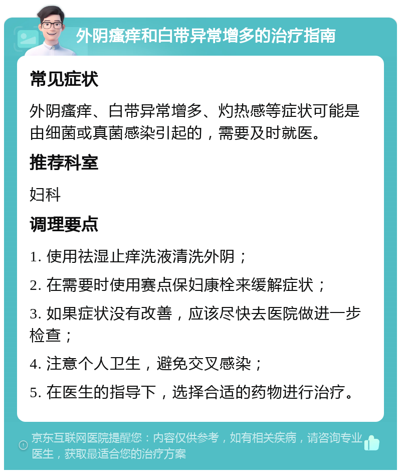 外阴瘙痒和白带异常增多的治疗指南 常见症状 外阴瘙痒、白带异常增多、灼热感等症状可能是由细菌或真菌感染引起的，需要及时就医。 推荐科室 妇科 调理要点 1. 使用祛湿止痒洗液清洗外阴； 2. 在需要时使用赛点保妇康栓来缓解症状； 3. 如果症状没有改善，应该尽快去医院做进一步检查； 4. 注意个人卫生，避免交叉感染； 5. 在医生的指导下，选择合适的药物进行治疗。