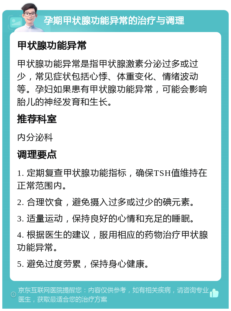 孕期甲状腺功能异常的治疗与调理 甲状腺功能异常 甲状腺功能异常是指甲状腺激素分泌过多或过少，常见症状包括心悸、体重变化、情绪波动等。孕妇如果患有甲状腺功能异常，可能会影响胎儿的神经发育和生长。 推荐科室 内分泌科 调理要点 1. 定期复查甲状腺功能指标，确保TSH值维持在正常范围内。 2. 合理饮食，避免摄入过多或过少的碘元素。 3. 适量运动，保持良好的心情和充足的睡眠。 4. 根据医生的建议，服用相应的药物治疗甲状腺功能异常。 5. 避免过度劳累，保持身心健康。