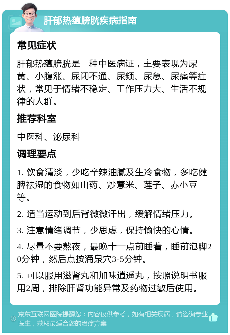 肝郁热蕴膀胱疾病指南 常见症状 肝郁热蕴膀胱是一种中医病证，主要表现为尿黄、小腹涨、尿闭不通、尿频、尿急、尿痛等症状，常见于情绪不稳定、工作压力大、生活不规律的人群。 推荐科室 中医科、泌尿科 调理要点 1. 饮食清淡，少吃辛辣油腻及生冷食物，多吃健脾祛湿的食物如山药、炒薏米、莲子、赤小豆等。 2. 适当运动到后背微微汗出，缓解情绪压力。 3. 注意情绪调节，少思虑，保持愉快的心情。 4. 尽量不要熬夜，最晚十一点前睡着，睡前泡脚20分钟，然后点按涌泉穴3-5分钟。 5. 可以服用滋肾丸和加味逍遥丸，按照说明书服用2周，排除肝肾功能异常及药物过敏后使用。