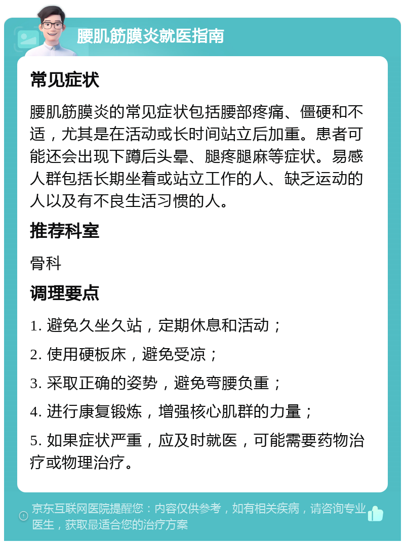 腰肌筋膜炎就医指南 常见症状 腰肌筋膜炎的常见症状包括腰部疼痛、僵硬和不适，尤其是在活动或长时间站立后加重。患者可能还会出现下蹲后头晕、腿疼腿麻等症状。易感人群包括长期坐着或站立工作的人、缺乏运动的人以及有不良生活习惯的人。 推荐科室 骨科 调理要点 1. 避免久坐久站，定期休息和活动； 2. 使用硬板床，避免受凉； 3. 采取正确的姿势，避免弯腰负重； 4. 进行康复锻炼，增强核心肌群的力量； 5. 如果症状严重，应及时就医，可能需要药物治疗或物理治疗。